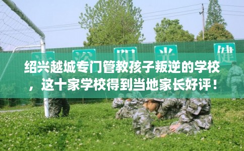 绍兴越城专门管教孩子叛逆的学校，这十家学校得到当地家长好评！