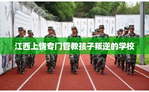 江西上饶专门管教孩子叛逆的学校 江西上饶专门管教孩子叛逆的学校