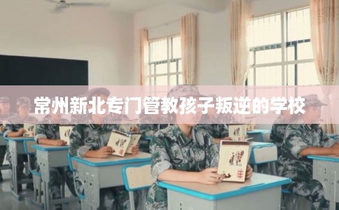 常州新北专门管教孩子叛逆的学校