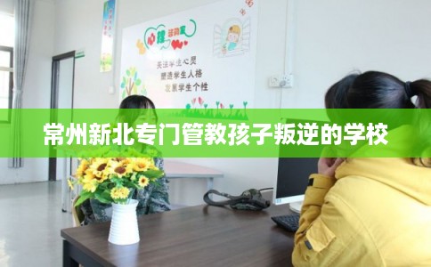 常州新北专门管教孩子叛逆的学校