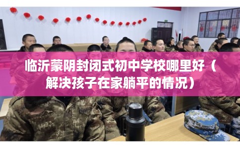 临沂蒙阴封闭式初中学校哪里好（解决孩子在家躺平的情况）