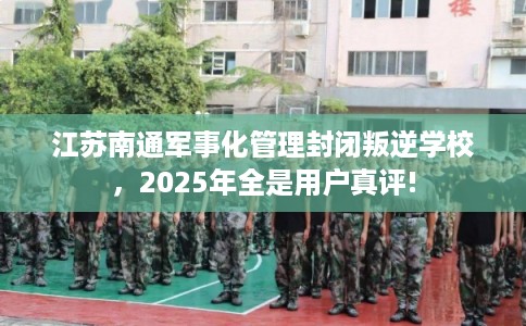 江苏南通军事化管理封闭叛逆学校，2025年全是用户真评!