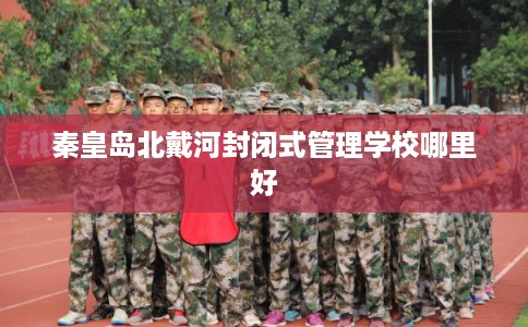 秦皇岛北戴河封闭式管理学校哪里好