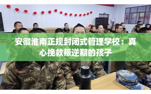 安徽淮南正规封闭式管理学校：真心挽救叛逆期的孩子