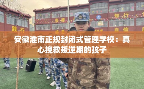 安徽淮南正规封闭式管理学校：真心挽救叛逆期的孩子
