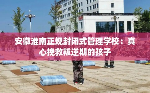 安徽淮南正规封闭式管理学校：真心挽救叛逆期的孩子