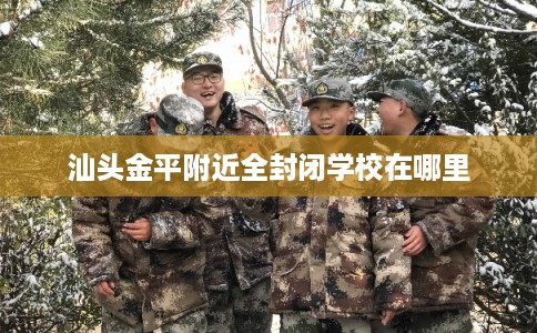 汕头金平附近全封闭学校在哪里 汕头金平附近全封闭学校在哪里