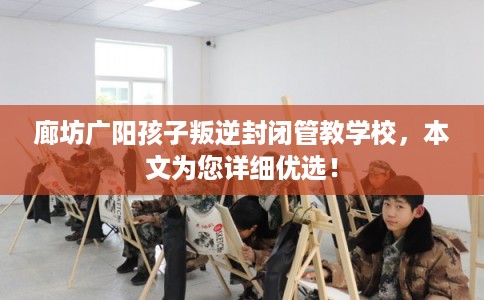 廊坊广阳孩子叛逆封闭管教学校,本文为您详细优选! 廊坊广阳孩子叛逆封闭管教学校,本文为您详细优选!