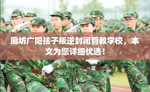 廊坊广阳孩子叛逆封闭管教学校，本文为您详细优选！