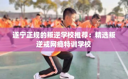 遂宁正规的叛逆学校推荐：精选叛逆戒网瘾特训学校