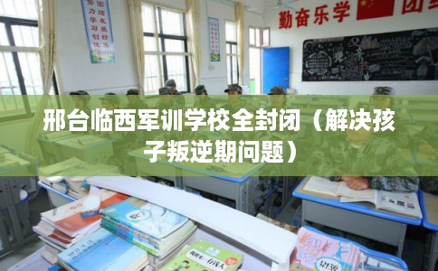 邢台临西军训学校全封闭（解决孩子叛逆期问题）
