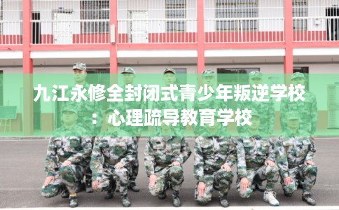 九江永修全封闭式青少年叛逆学校:心理疏导教育学校 九江永修全封闭式青少年叛逆学校:心理疏导教育学校