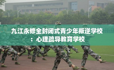 九江永修全封闭式青少年叛逆学校：心理疏导教育学校