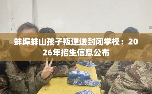 蚌埠蚌山孩子叛逆送封闭学校：2026年招生信息公布