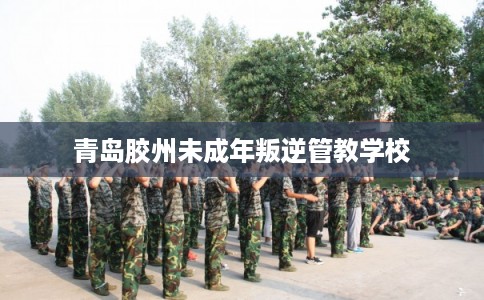 青岛胶州未成年叛逆管教学校