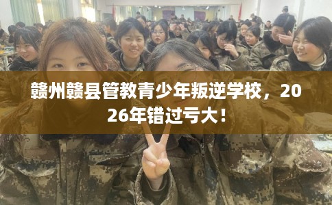 赣州赣县管教青少年叛逆学校，2026年错过亏大！