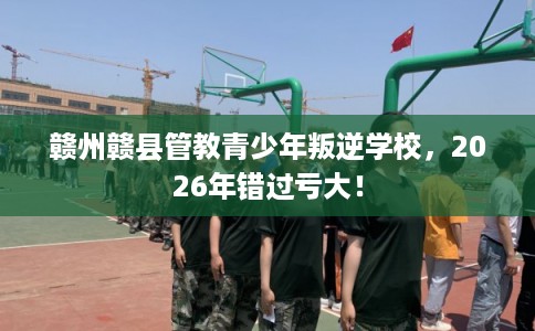 赣州赣县管教青少年叛逆学校，2026年错过亏大！