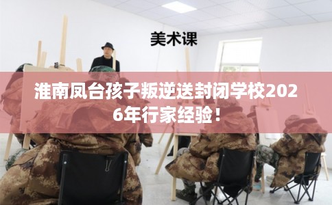 淮南凤台孩子叛逆送封闭学校2026年行家经验！