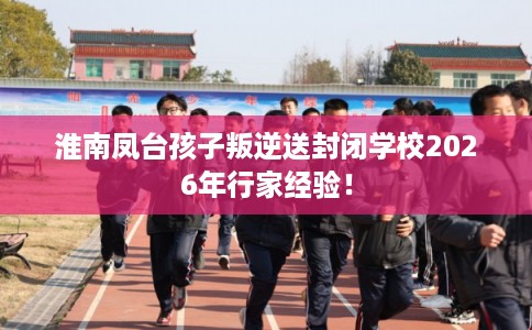 淮南凤台孩子叛逆送封闭学校2026年行家经验！
