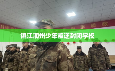 镇江润州少年叛逆封闭学校 镇江润州少年叛逆封闭学校