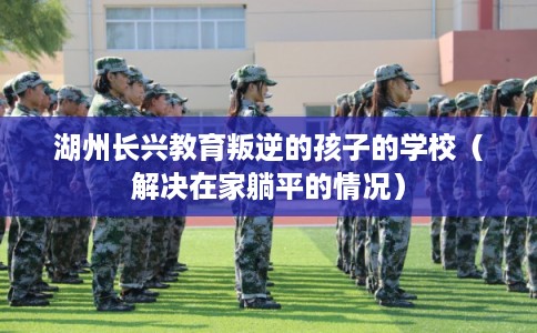 湖州长兴教育叛逆的孩子的学校（解决在家躺平的情况）