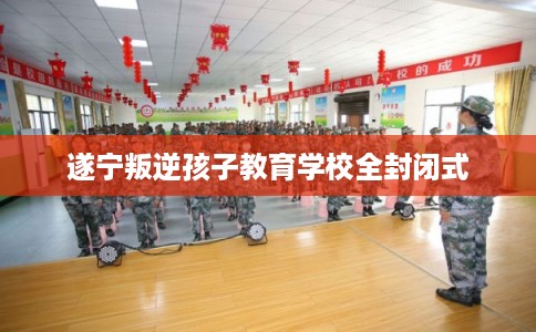 遂宁叛逆孩子教育学校全封闭式 遂宁叛逆孩子教育学校全封闭式