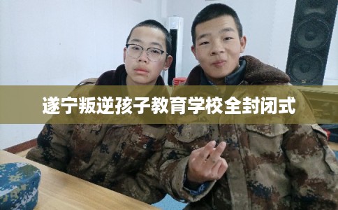 遂宁叛逆孩子教育学校全封闭式 遂宁叛逆孩子教育学校全封闭式