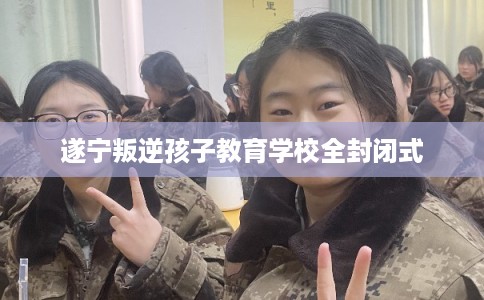 遂宁叛逆孩子教育学校全封闭式