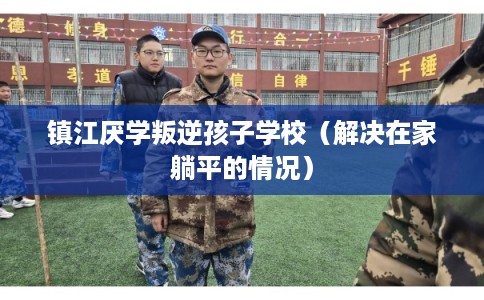 镇江厌学叛逆孩子学校（解决在家躺平的情况）