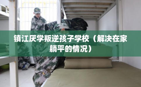镇江厌学叛逆孩子学校（解决在家躺平的情况）