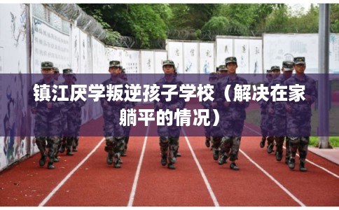 镇江厌学叛逆孩子学校（解决在家躺平的情况）