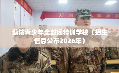塘沽青少年全封闭特训学校（招生信息公布2026年）