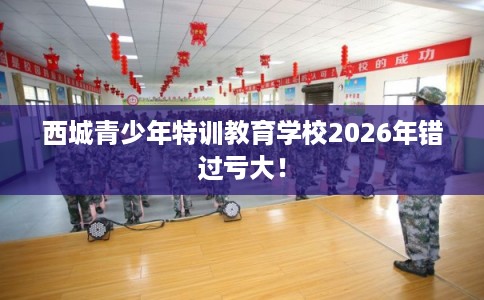 西城青少年特训教育学校2026年错过亏大! 西城青少年特训教育学校2026年错过亏大!