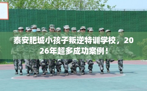 泰安肥城小孩子叛逆特训学校，2026年超多成功案例！