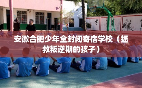 安徽合肥少年全封闭寄宿学校（拯救叛逆期的孩子）