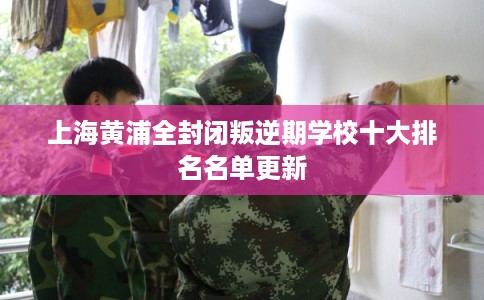 上海黄浦全封闭叛逆期学校十大排名名单更新 上海黄浦全封闭叛逆期学校十大排名名单更新