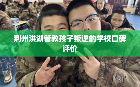 荆州洪湖管教孩子叛逆的学校口碑评价 荆州洪湖管教孩子叛逆的学校口碑评价