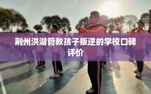 荆州洪湖管教孩子叛逆的学校口碑评价 荆州洪湖管教孩子叛逆的学校口碑评价