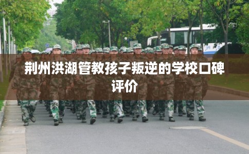 荆州洪湖管教孩子叛逆的学校口碑评价