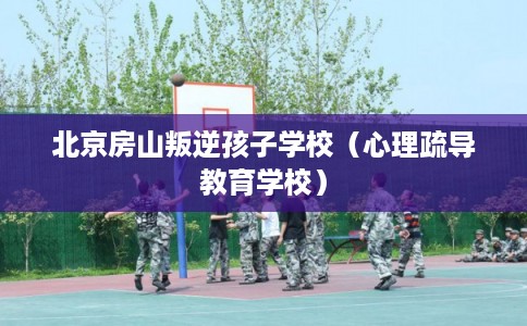北京房山叛逆孩子学校（心理疏导教育学校）