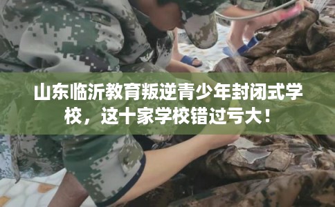 山东临沂教育叛逆青少年封闭式学校，这十家学校错过亏大！