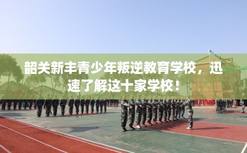 韶关新丰青少年叛逆教育学校,迅速了解这十家学校! 韶关新丰青少年叛逆教育学校,迅速了解这十家学校!