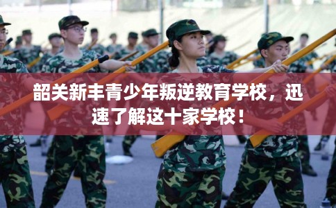 韶关新丰青少年叛逆教育学校，迅速了解这十家学校！