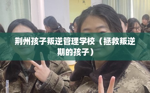 荆州孩子叛逆管理学校（拯救叛逆期的孩子）
