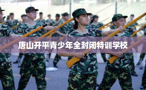 唐山开平青少年全封闭特训学校 唐山开平青少年全封闭特训学校