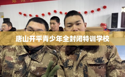 唐山开平青少年全封闭特训学校 唐山开平青少年全封闭特训学校
