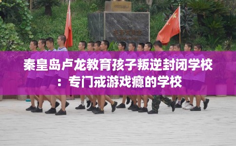 秦皇岛卢龙教育孩子叛逆封闭学校：专门戒游戏瘾的学校
