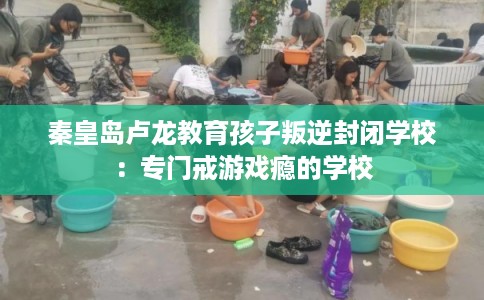 秦皇岛卢龙教育孩子叛逆封闭学校：专门戒游戏瘾的学校