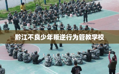 黔江不良少年叛逆行为管教学校 黔江不良少年叛逆行为管教学校
