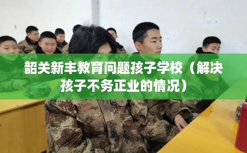 韶关新丰教育问题孩子学校(解决孩子不务正业的情况) 韶关新丰教育问题孩子学校(解决孩子不务正业的情况)